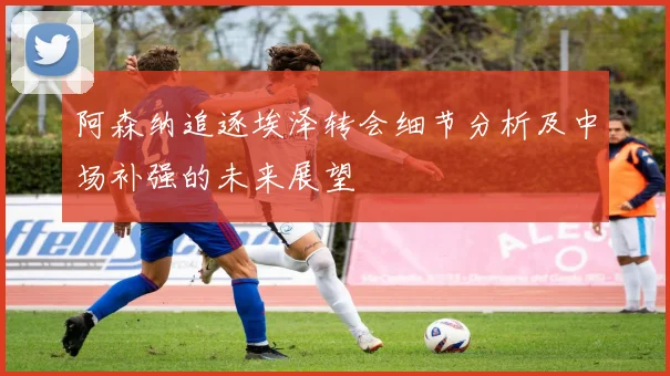 阿森纳追逐埃泽转会细节分析及中场补强的未来展望