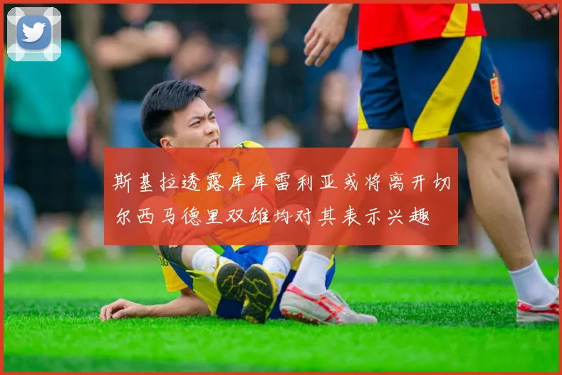 斯基拉透露库库雷利亚或将离开切尔西马德里双雄均对其表示兴趣