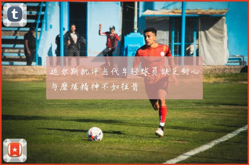 迈尔斯批评当代年轻球员缺乏耐心与磨炼精神不如往昔