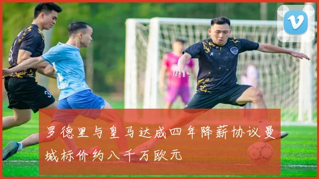 罗德里与皇马达成四年降薪协议曼城标价约八千万欧元