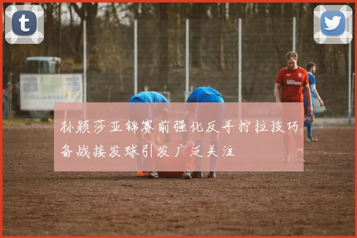 孙颖莎亚锦赛前强化反手拧拉技巧备战接发球引发广泛关注